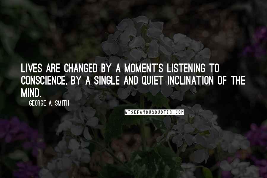 George A. Smith Quotes: Lives are changed by a moment's listening to conscience, by a single and quiet inclination of the mind.