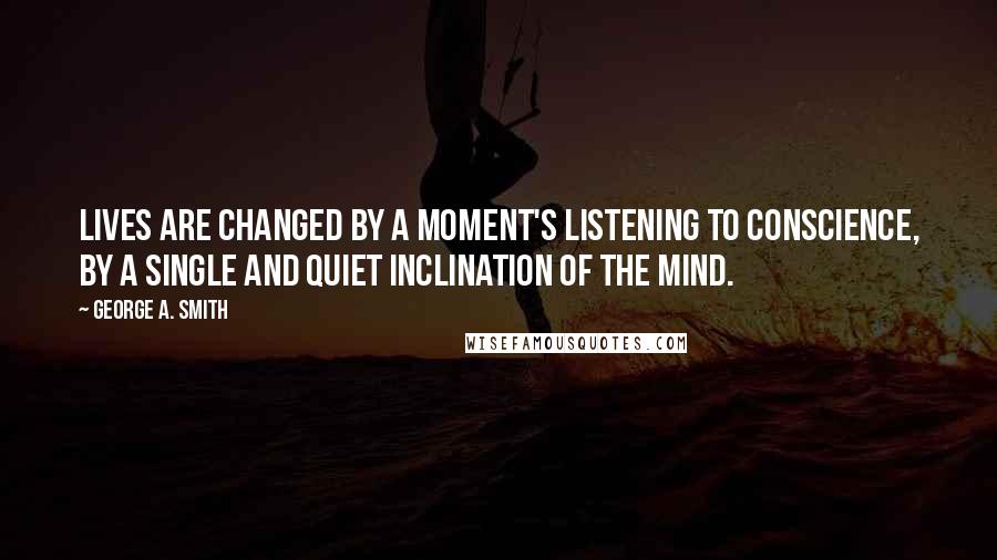 George A. Smith Quotes: Lives are changed by a moment's listening to conscience, by a single and quiet inclination of the mind.
