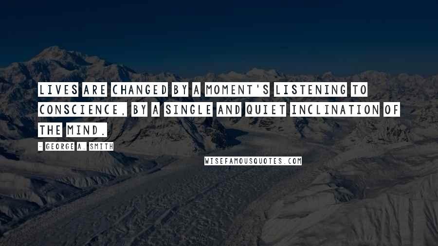 George A. Smith Quotes: Lives are changed by a moment's listening to conscience, by a single and quiet inclination of the mind.