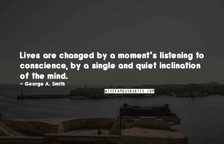 George A. Smith Quotes: Lives are changed by a moment's listening to conscience, by a single and quiet inclination of the mind.