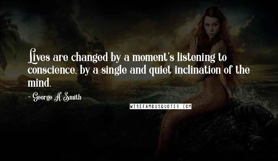 George A. Smith Quotes: Lives are changed by a moment's listening to conscience, by a single and quiet inclination of the mind.