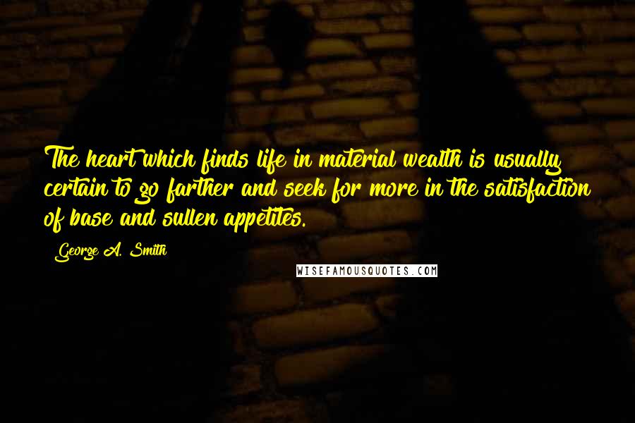 George A. Smith Quotes: The heart which finds life in material wealth is usually certain to go farther and seek for more in the satisfaction of base and sullen appetites.