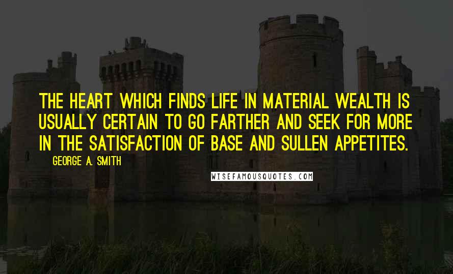 George A. Smith Quotes: The heart which finds life in material wealth is usually certain to go farther and seek for more in the satisfaction of base and sullen appetites.