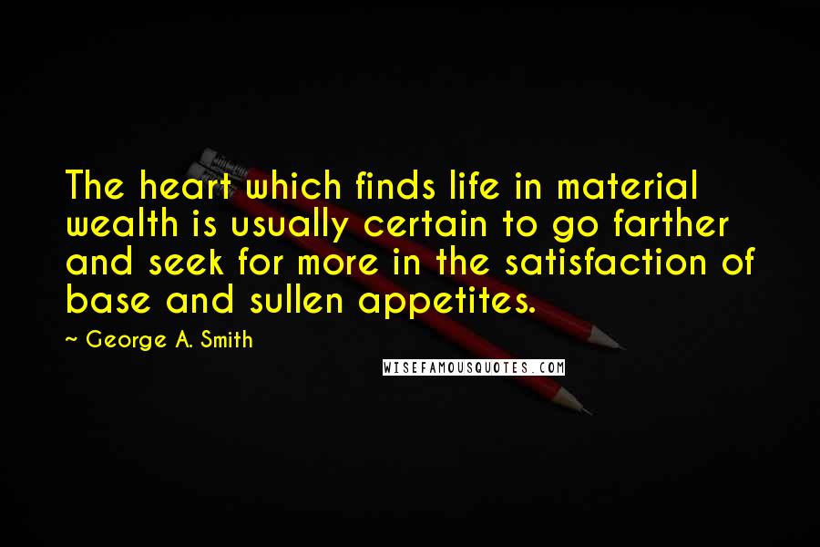 George A. Smith Quotes: The heart which finds life in material wealth is usually certain to go farther and seek for more in the satisfaction of base and sullen appetites.