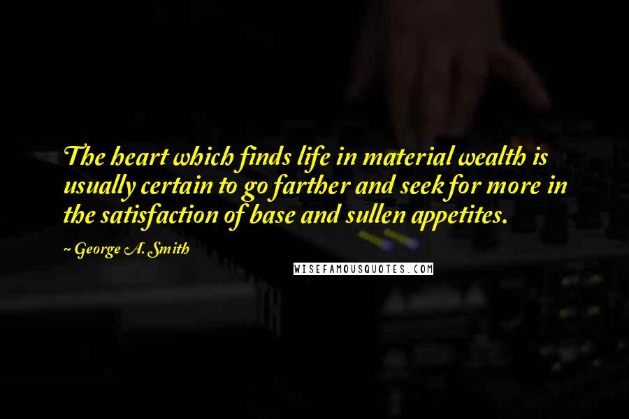 George A. Smith Quotes: The heart which finds life in material wealth is usually certain to go farther and seek for more in the satisfaction of base and sullen appetites.