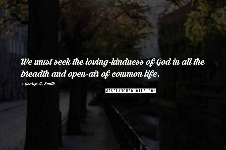 George A. Smith Quotes: We must seek the loving-kindness of God in all the breadth and open-air of common life.