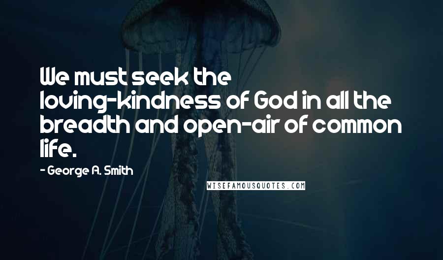 George A. Smith Quotes: We must seek the loving-kindness of God in all the breadth and open-air of common life.