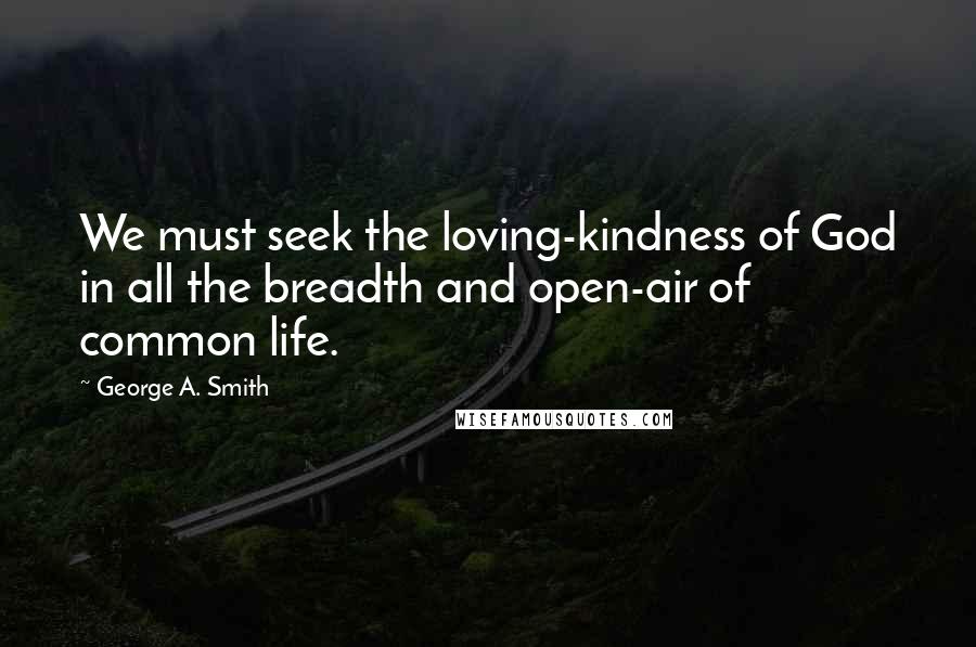 George A. Smith Quotes: We must seek the loving-kindness of God in all the breadth and open-air of common life.