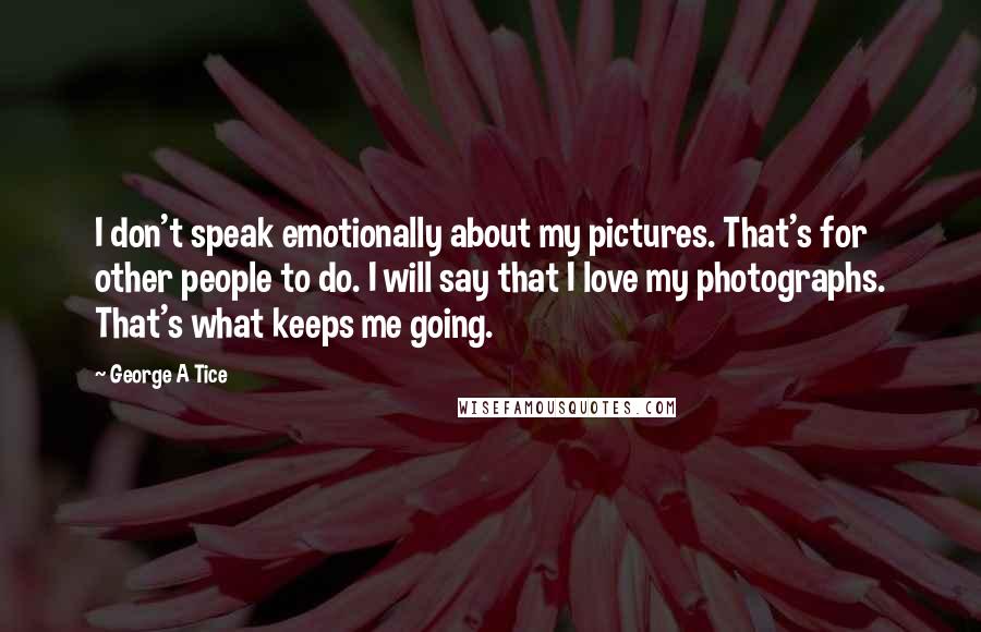 George A Tice Quotes: I don't speak emotionally about my pictures. That's for other people to do. I will say that I love my photographs. That's what keeps me going.