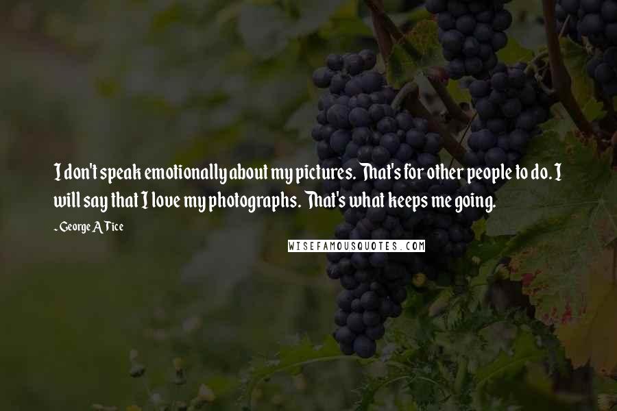 George A Tice Quotes: I don't speak emotionally about my pictures. That's for other people to do. I will say that I love my photographs. That's what keeps me going.