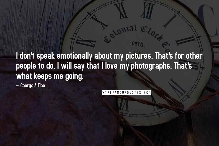 George A Tice Quotes: I don't speak emotionally about my pictures. That's for other people to do. I will say that I love my photographs. That's what keeps me going.