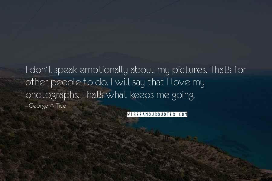 George A Tice Quotes: I don't speak emotionally about my pictures. That's for other people to do. I will say that I love my photographs. That's what keeps me going.