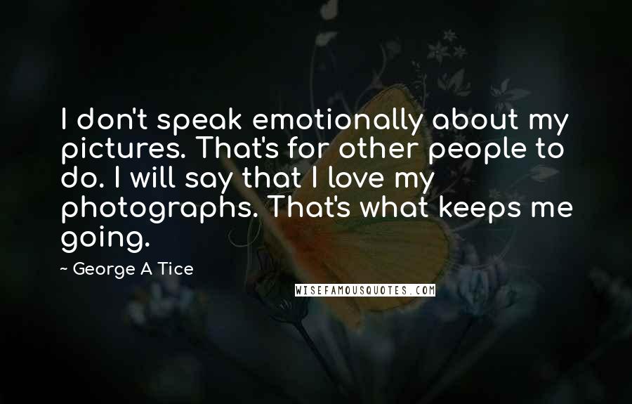 George A Tice Quotes: I don't speak emotionally about my pictures. That's for other people to do. I will say that I love my photographs. That's what keeps me going.