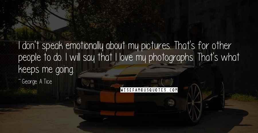 George A Tice Quotes: I don't speak emotionally about my pictures. That's for other people to do. I will say that I love my photographs. That's what keeps me going.