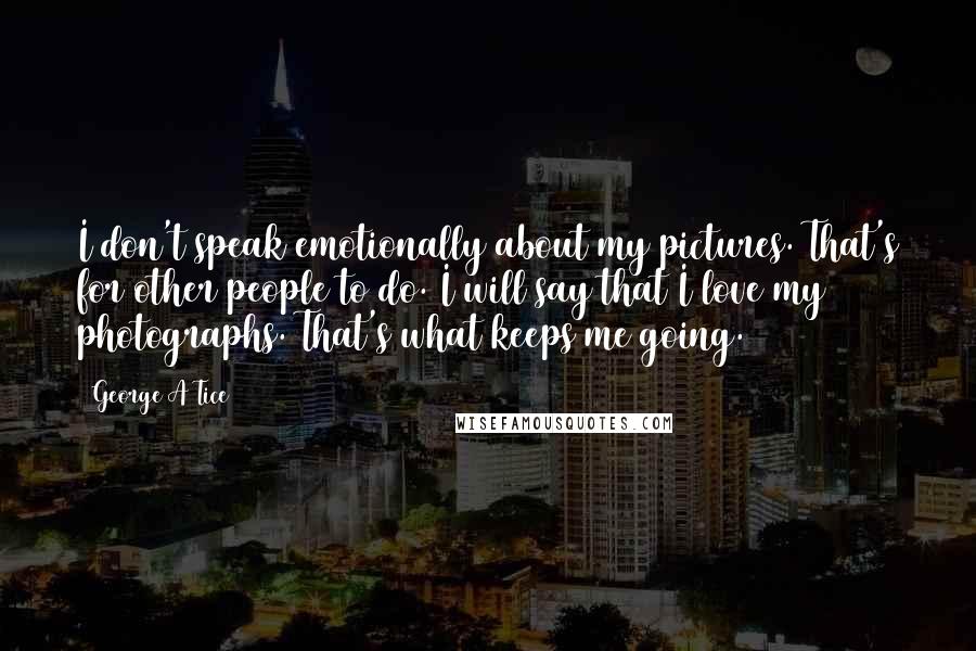 George A Tice Quotes: I don't speak emotionally about my pictures. That's for other people to do. I will say that I love my photographs. That's what keeps me going.