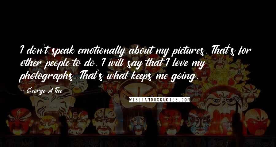 George A Tice Quotes: I don't speak emotionally about my pictures. That's for other people to do. I will say that I love my photographs. That's what keeps me going.