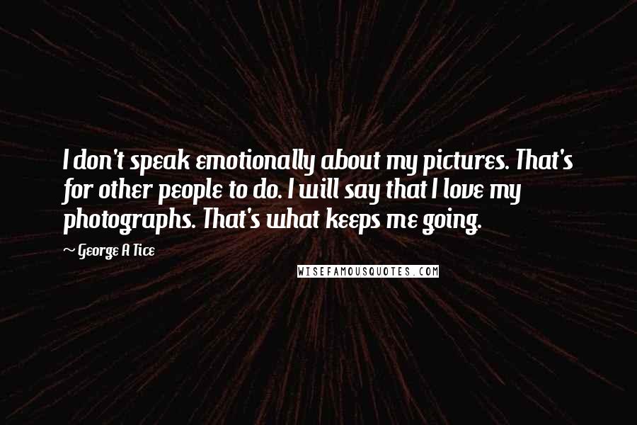 George A Tice Quotes: I don't speak emotionally about my pictures. That's for other people to do. I will say that I love my photographs. That's what keeps me going.