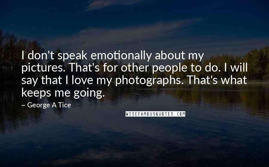 George A Tice Quotes: I don't speak emotionally about my pictures. That's for other people to do. I will say that I love my photographs. That's what keeps me going.