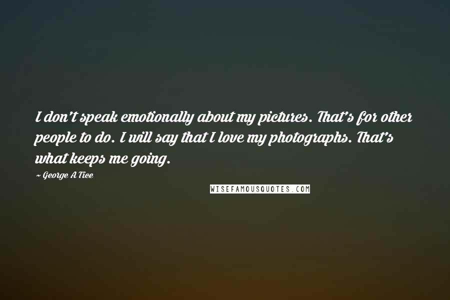 George A Tice Quotes: I don't speak emotionally about my pictures. That's for other people to do. I will say that I love my photographs. That's what keeps me going.