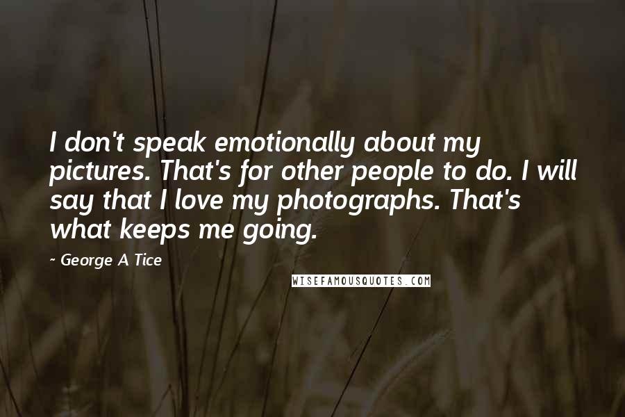 George A Tice Quotes: I don't speak emotionally about my pictures. That's for other people to do. I will say that I love my photographs. That's what keeps me going.