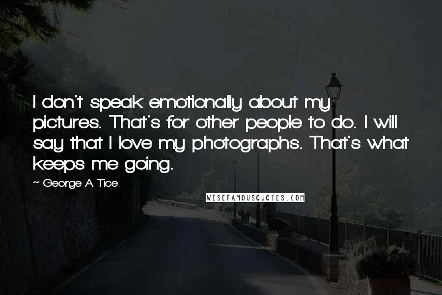 George A Tice Quotes: I don't speak emotionally about my pictures. That's for other people to do. I will say that I love my photographs. That's what keeps me going.