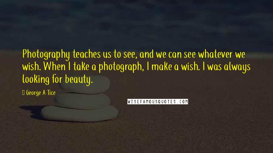 George A Tice Quotes: Photography teaches us to see, and we can see whatever we wish. When I take a photograph, I make a wish. I was always looking for beauty.