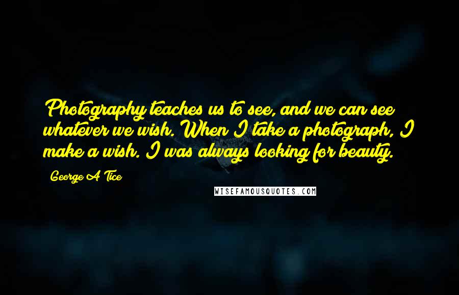 George A Tice Quotes: Photography teaches us to see, and we can see whatever we wish. When I take a photograph, I make a wish. I was always looking for beauty.