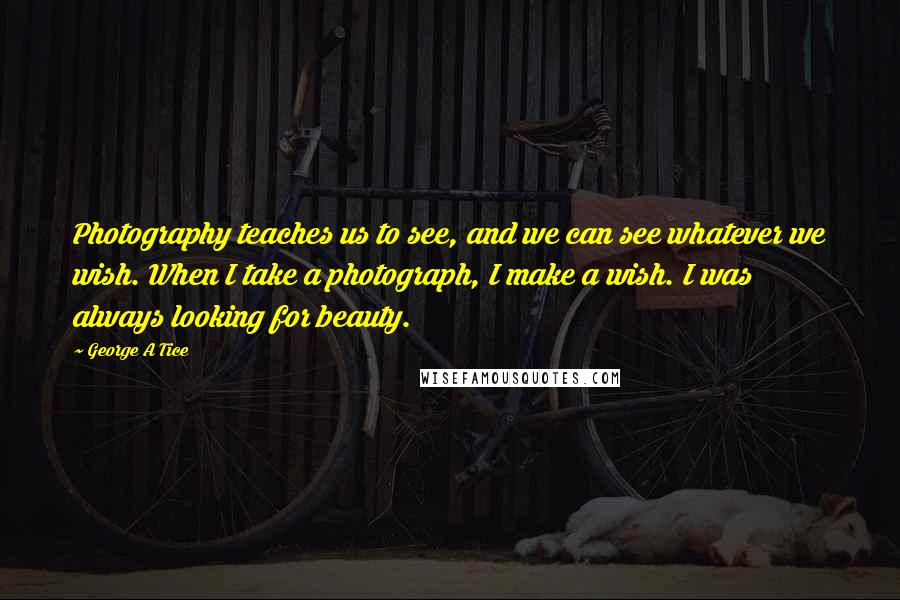 George A Tice Quotes: Photography teaches us to see, and we can see whatever we wish. When I take a photograph, I make a wish. I was always looking for beauty.