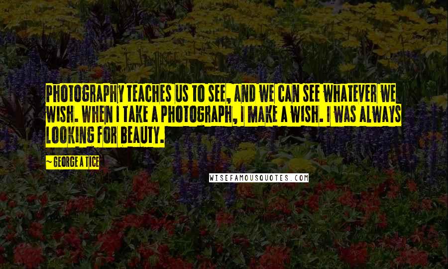 George A Tice Quotes: Photography teaches us to see, and we can see whatever we wish. When I take a photograph, I make a wish. I was always looking for beauty.