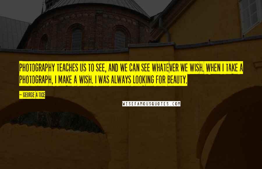 George A Tice Quotes: Photography teaches us to see, and we can see whatever we wish. When I take a photograph, I make a wish. I was always looking for beauty.