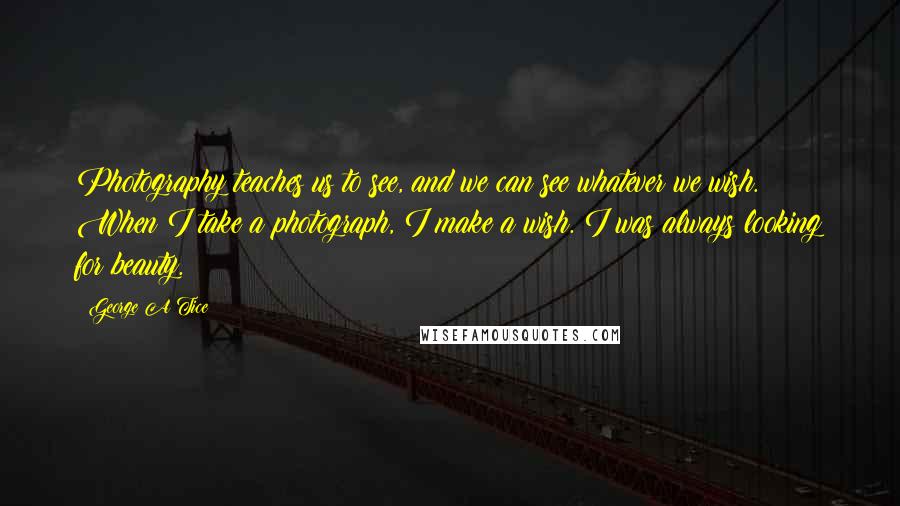 George A Tice Quotes: Photography teaches us to see, and we can see whatever we wish. When I take a photograph, I make a wish. I was always looking for beauty.