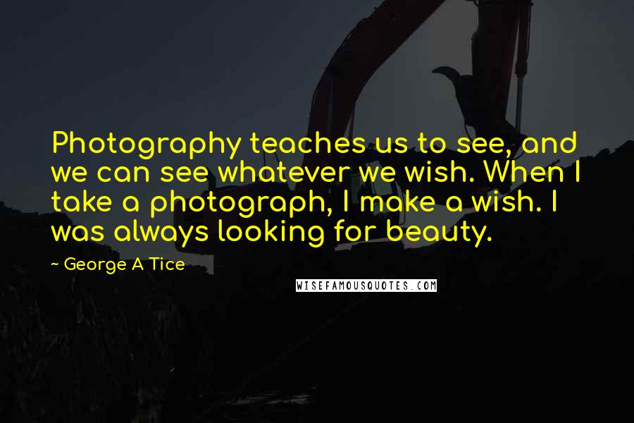 George A Tice Quotes: Photography teaches us to see, and we can see whatever we wish. When I take a photograph, I make a wish. I was always looking for beauty.