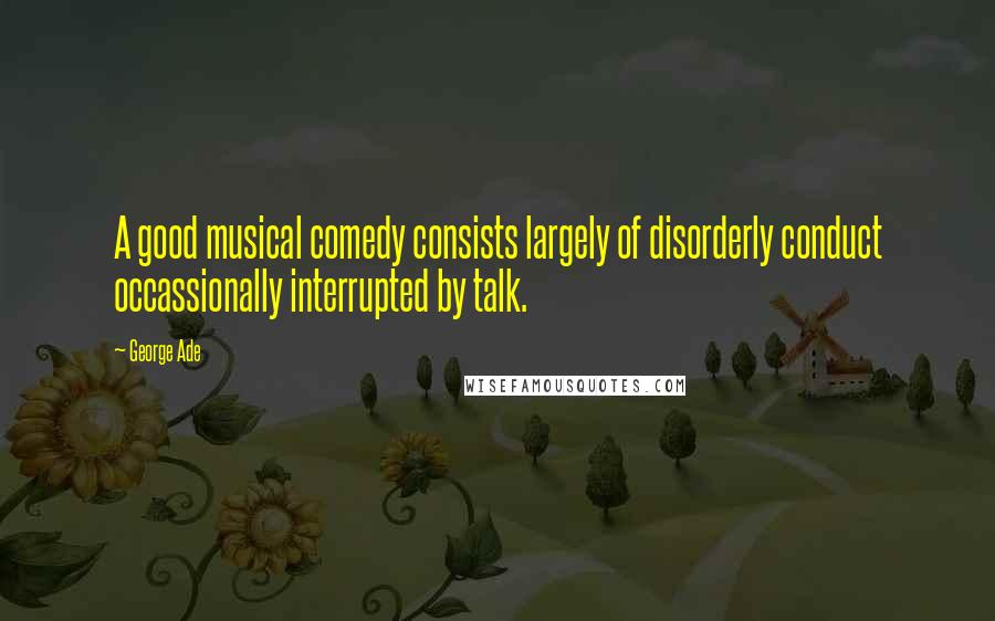 George Ade Quotes: A good musical comedy consists largely of disorderly conduct occassionally interrupted by talk.