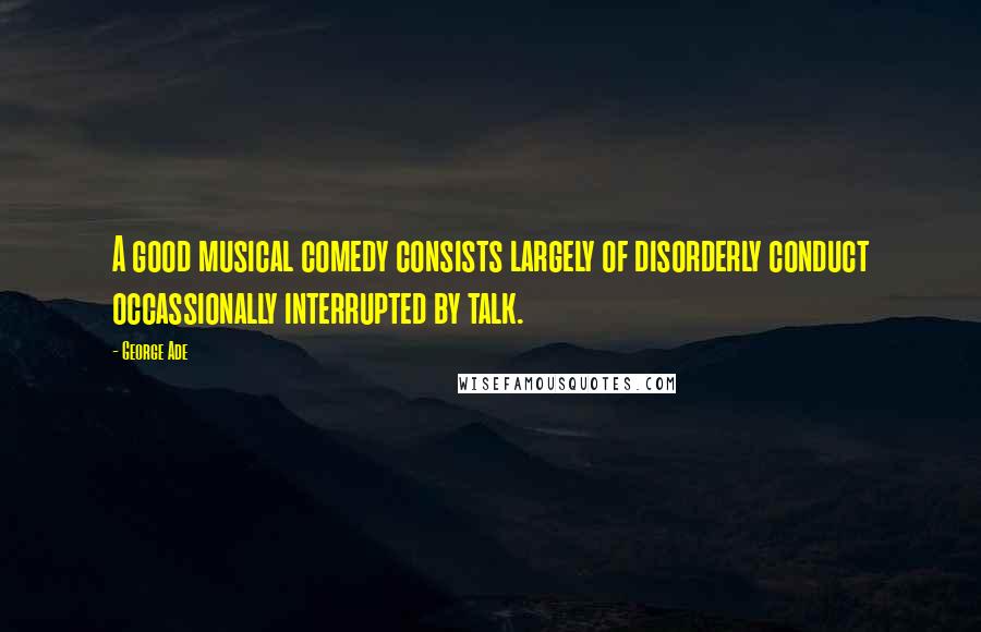 George Ade Quotes: A good musical comedy consists largely of disorderly conduct occassionally interrupted by talk.