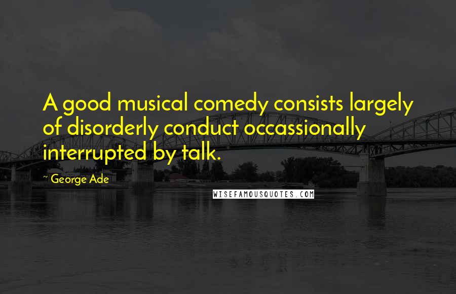 George Ade Quotes: A good musical comedy consists largely of disorderly conduct occassionally interrupted by talk.