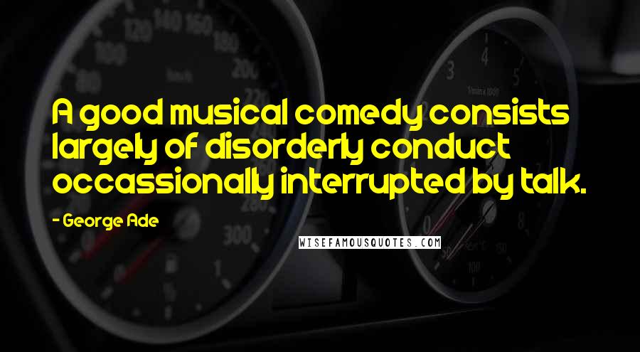George Ade Quotes: A good musical comedy consists largely of disorderly conduct occassionally interrupted by talk.