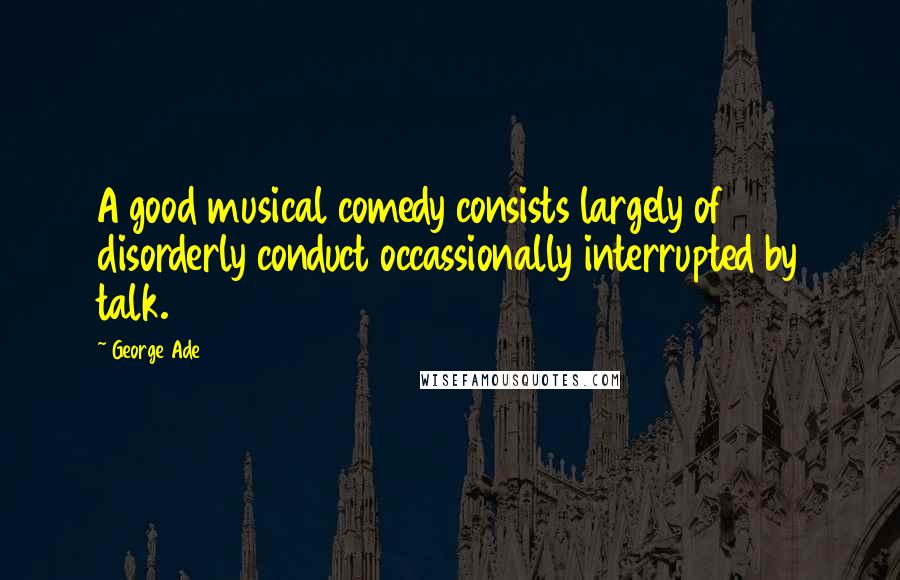 George Ade Quotes: A good musical comedy consists largely of disorderly conduct occassionally interrupted by talk.