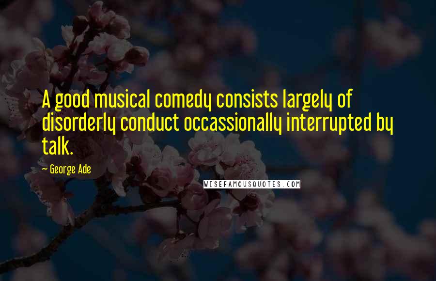 George Ade Quotes: A good musical comedy consists largely of disorderly conduct occassionally interrupted by talk.