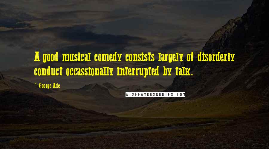 George Ade Quotes: A good musical comedy consists largely of disorderly conduct occassionally interrupted by talk.