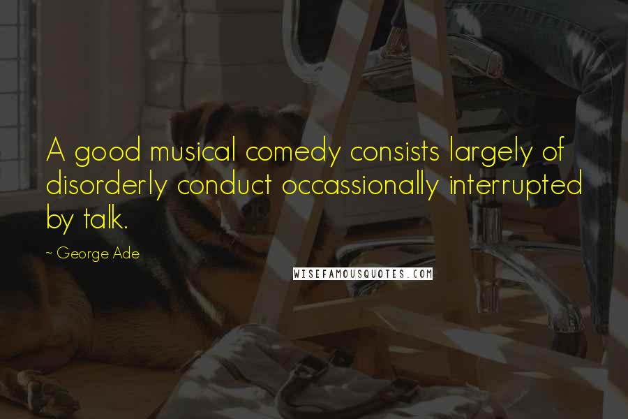 George Ade Quotes: A good musical comedy consists largely of disorderly conduct occassionally interrupted by talk.