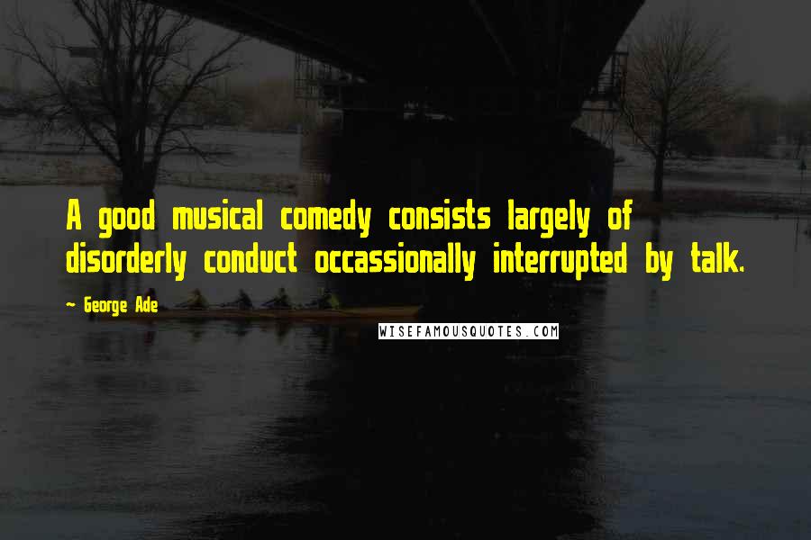 George Ade Quotes: A good musical comedy consists largely of disorderly conduct occassionally interrupted by talk.