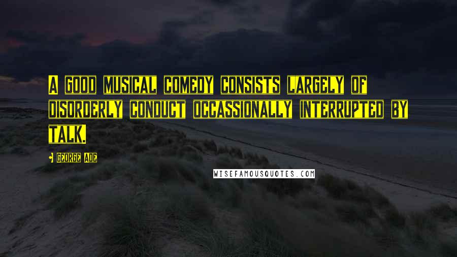 George Ade Quotes: A good musical comedy consists largely of disorderly conduct occassionally interrupted by talk.