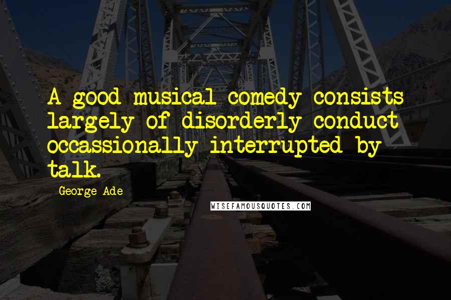 George Ade Quotes: A good musical comedy consists largely of disorderly conduct occassionally interrupted by talk.