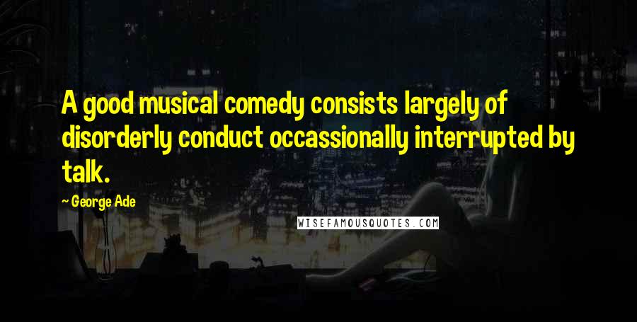 George Ade Quotes: A good musical comedy consists largely of disorderly conduct occassionally interrupted by talk.