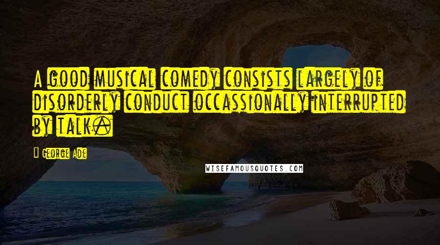 George Ade Quotes: A good musical comedy consists largely of disorderly conduct occassionally interrupted by talk.