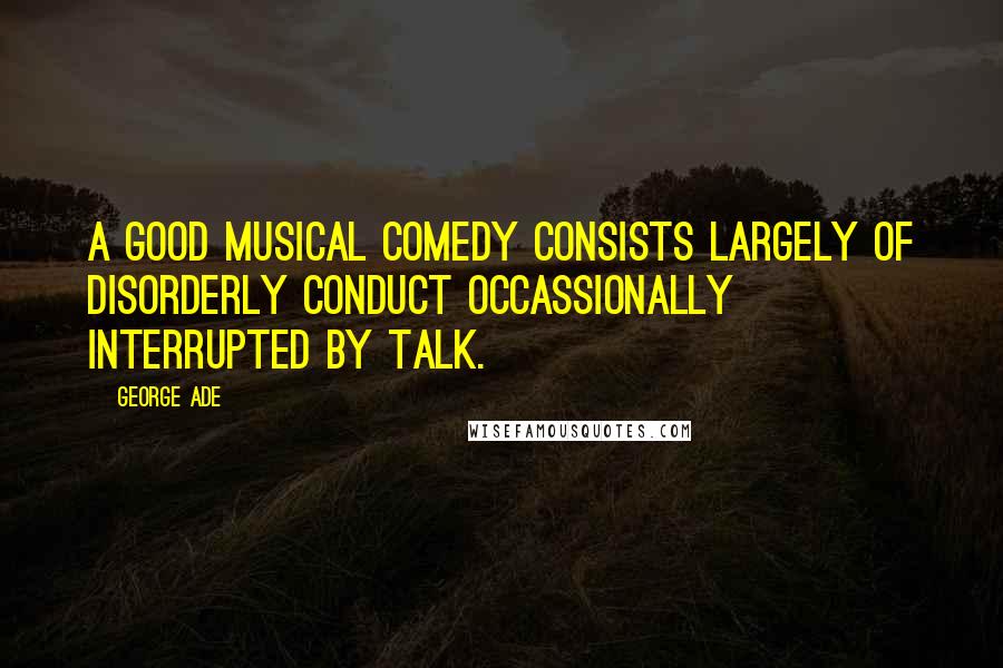 George Ade Quotes: A good musical comedy consists largely of disorderly conduct occassionally interrupted by talk.