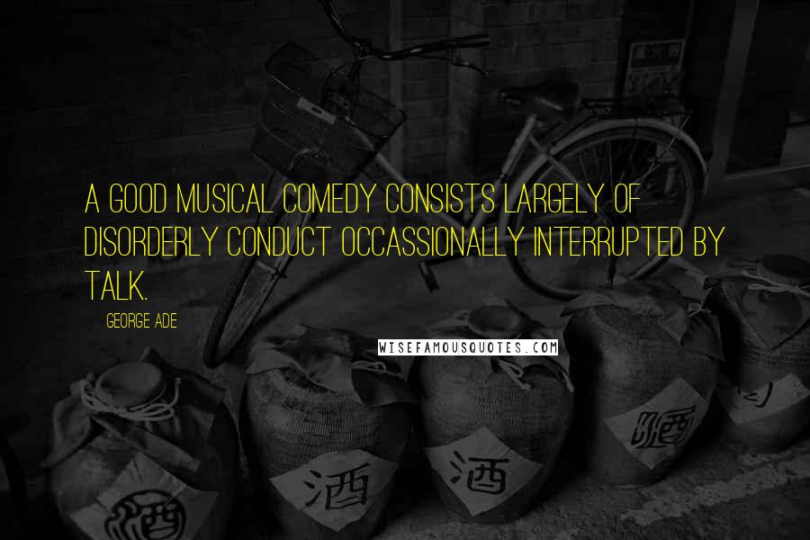 George Ade Quotes: A good musical comedy consists largely of disorderly conduct occassionally interrupted by talk.