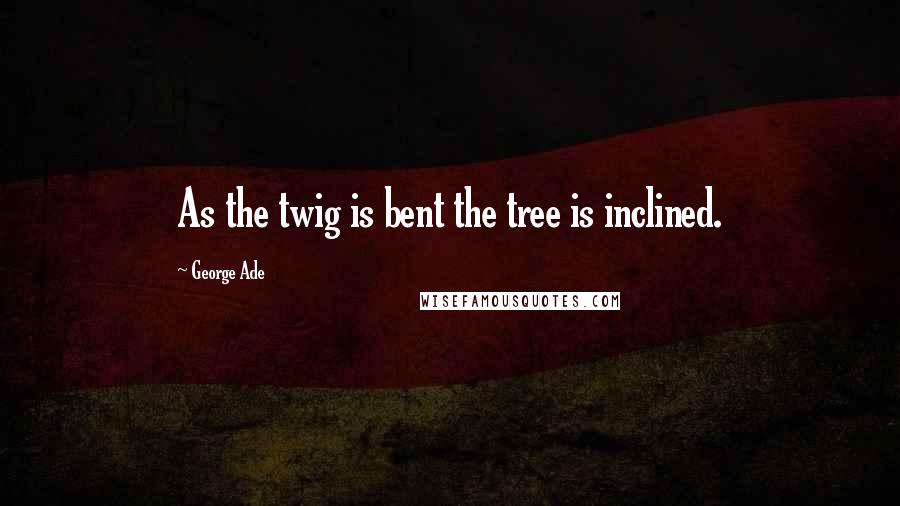 George Ade Quotes: As the twig is bent the tree is inclined.