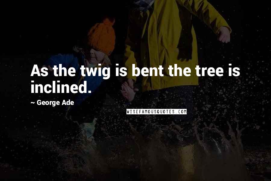 George Ade Quotes: As the twig is bent the tree is inclined.