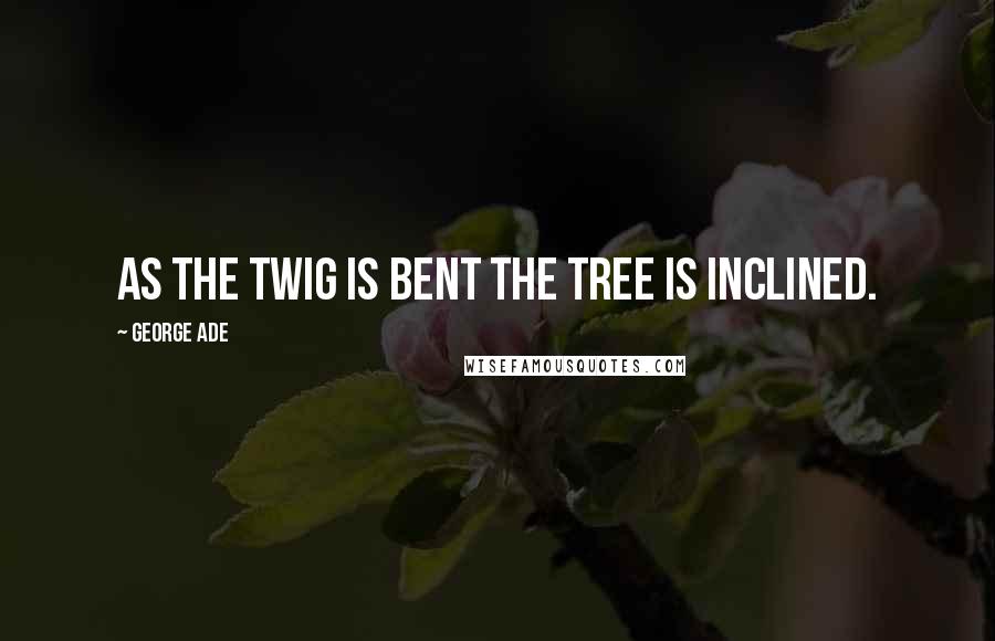 George Ade Quotes: As the twig is bent the tree is inclined.